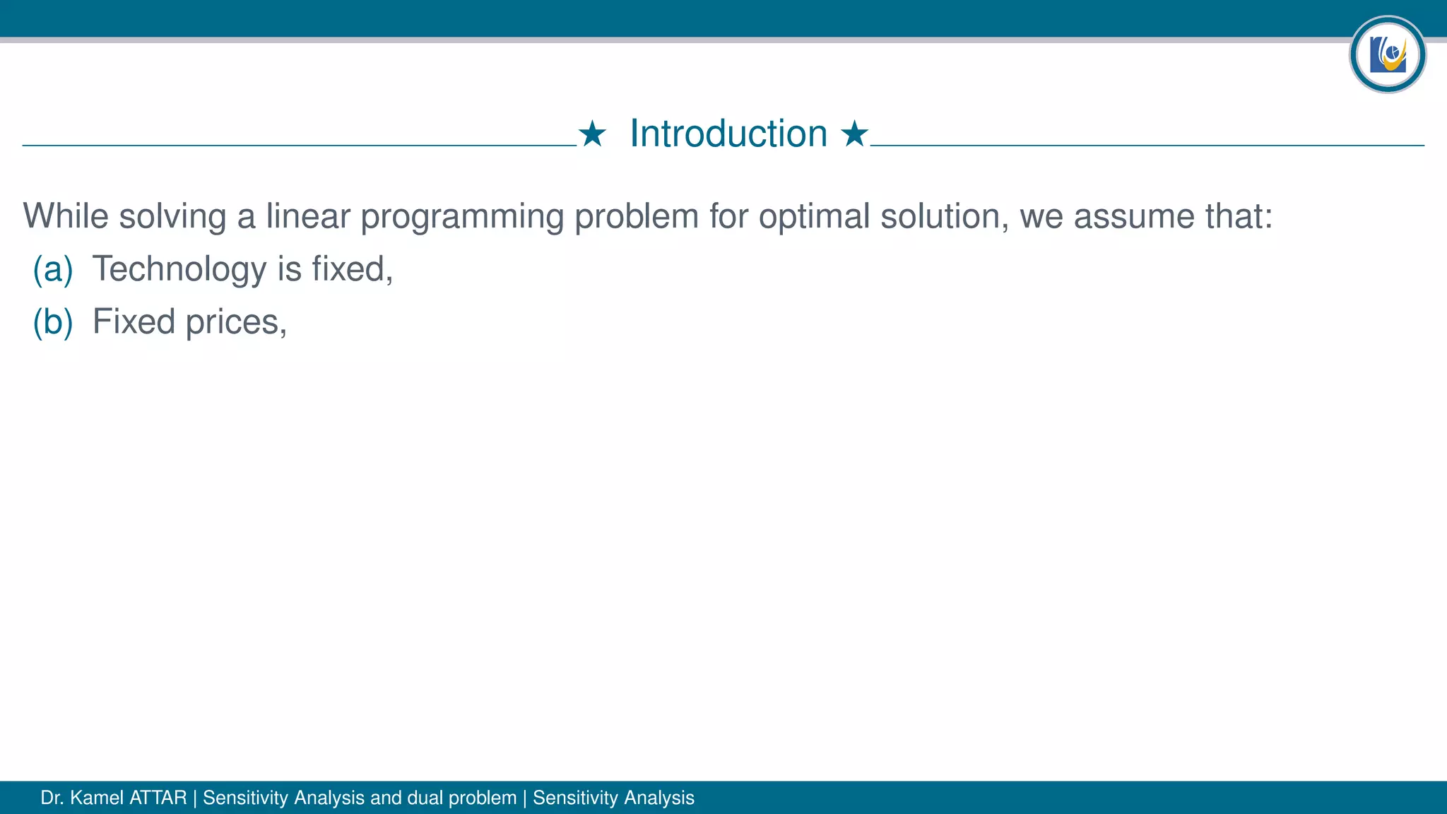 # Introduction #
While solving a linear programming problem for optimal solution, we assume that:
(a) Technology is ﬁxed,
(b) Fixed prices,
Dr. Kamel ATTAR | Sensitivity Analysis and dual problem | Sensitivity Analysis
 
