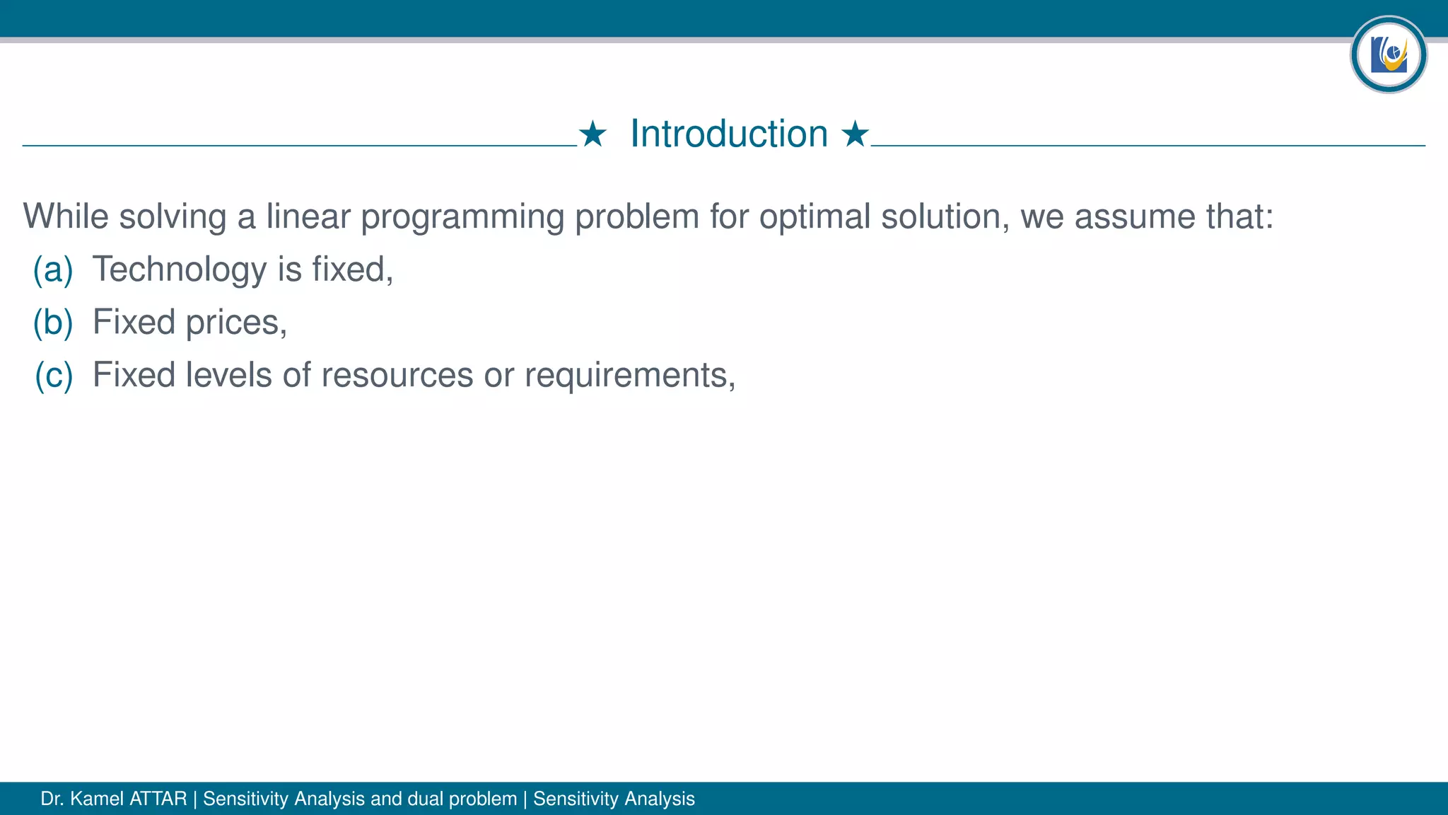 # Introduction #
While solving a linear programming problem for optimal solution, we assume that:
(a) Technology is ﬁxed,
(b) Fixed prices,
(c) Fixed levels of resources or requirements,
Dr. Kamel ATTAR | Sensitivity Analysis and dual problem | Sensitivity Analysis
 