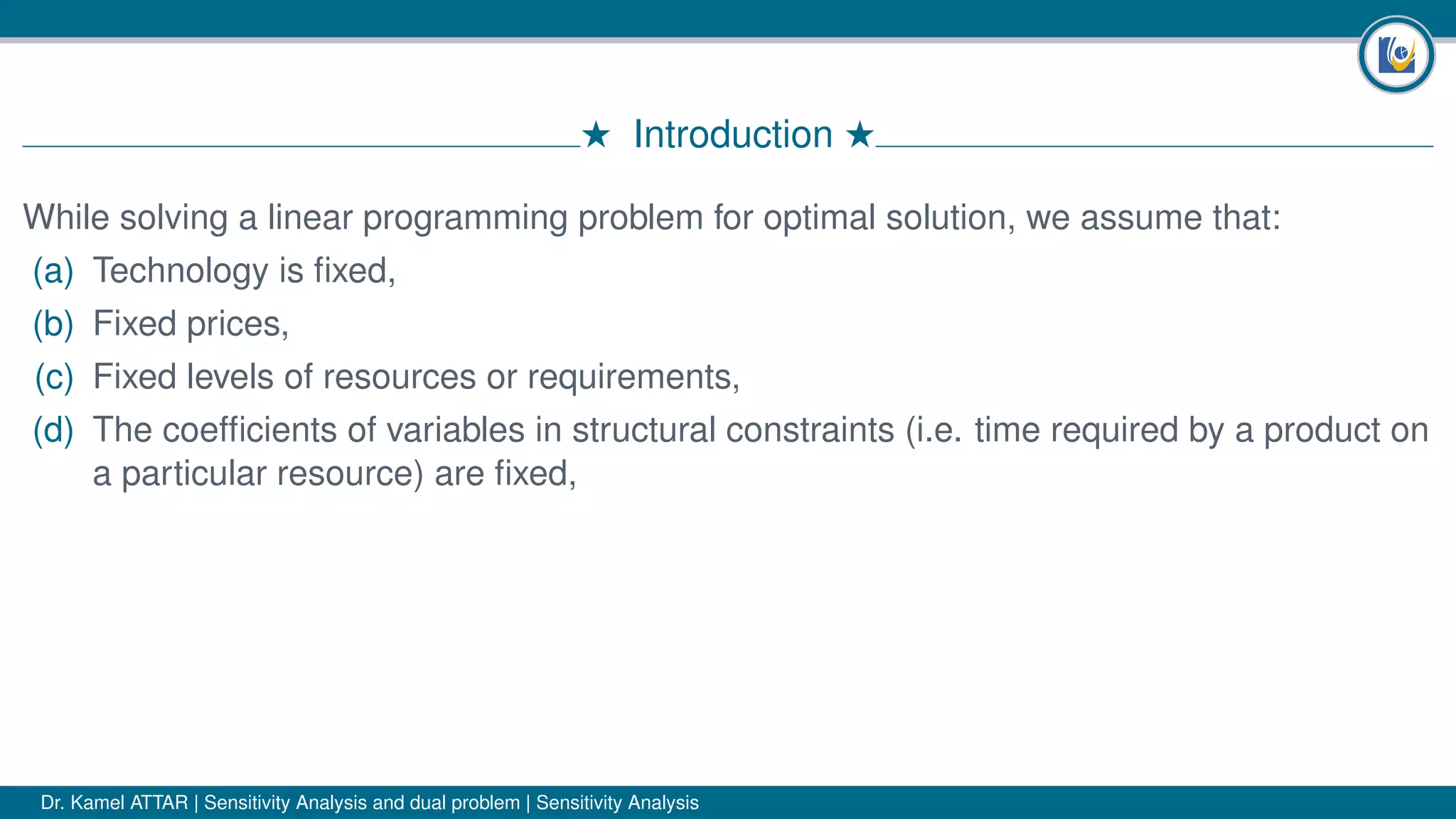 # Introduction #
While solving a linear programming problem for optimal solution, we assume that:
(a) Technology is ﬁxed,
(b) Fixed prices,
(c) Fixed levels of resources or requirements,
(d) The coefﬁcients of variables in structural constraints (i.e. time required by a product on
a particular resource) are ﬁxed,
Dr. Kamel ATTAR | Sensitivity Analysis and dual problem | Sensitivity Analysis
 