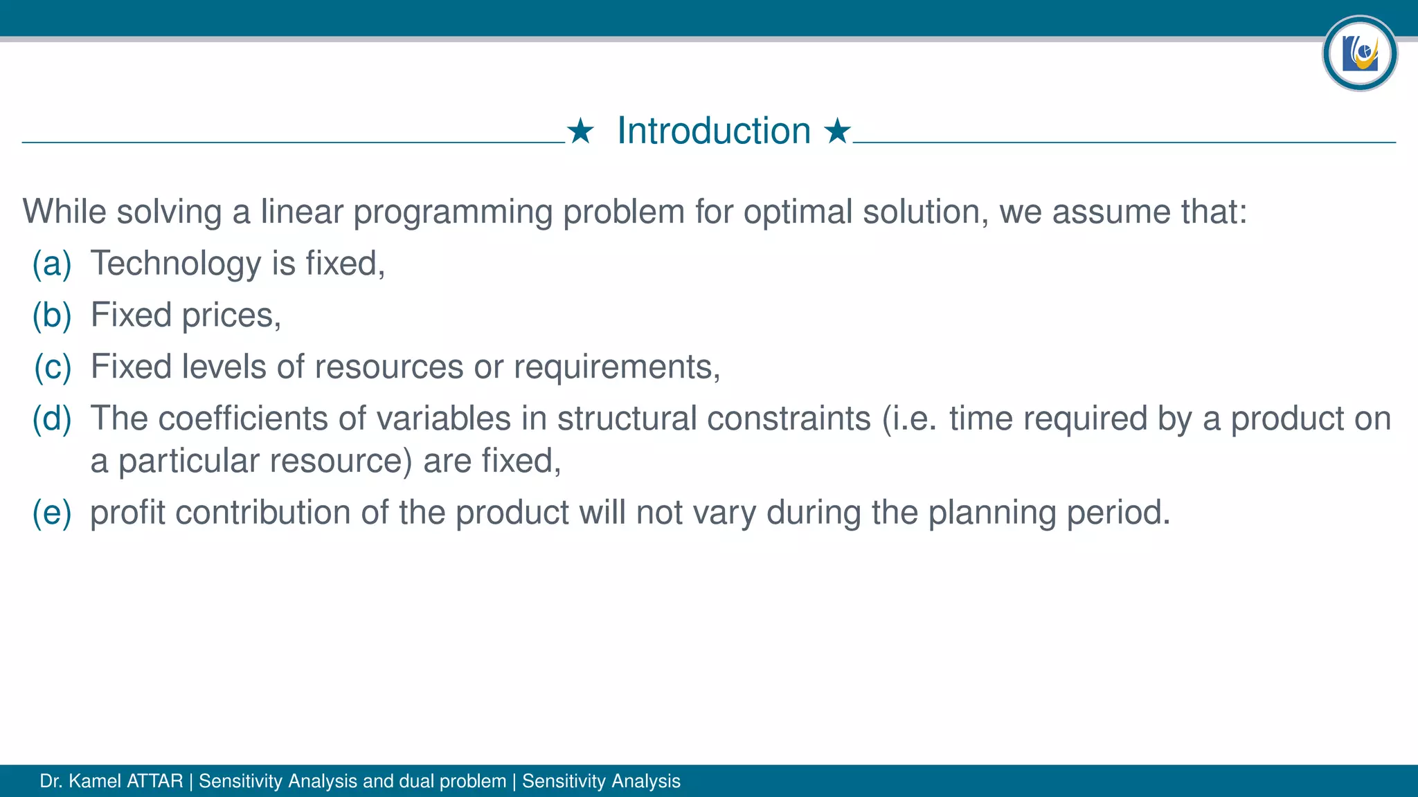 # Introduction #
While solving a linear programming problem for optimal solution, we assume that:
(a) Technology is ﬁxed,
(b) Fixed prices,
(c) Fixed levels of resources or requirements,
(d) The coefﬁcients of variables in structural constraints (i.e. time required by a product on
a particular resource) are ﬁxed,
(e) proﬁt contribution of the product will not vary during the planning period.
Dr. Kamel ATTAR | Sensitivity Analysis and dual problem | Sensitivity Analysis
 