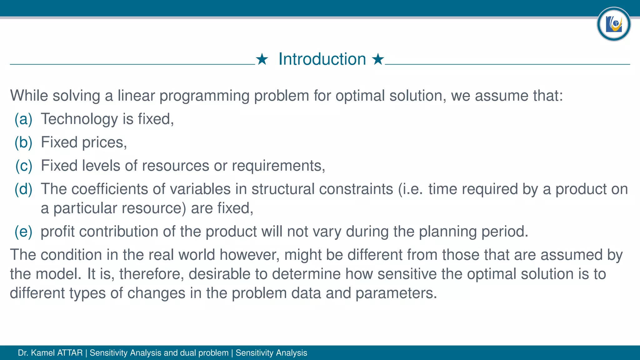 # Introduction #
While solving a linear programming problem for optimal solution, we assume that:
(a) Technology is ﬁxed,
(b) Fixed prices,
(c) Fixed levels of resources or requirements,
(d) The coefﬁcients of variables in structural constraints (i.e. time required by a product on
a particular resource) are ﬁxed,
(e) proﬁt contribution of the product will not vary during the planning period.
The condition in the real world however, might be different from those that are assumed by
the model. It is, therefore, desirable to determine how sensitive the optimal solution is to
different types of changes in the problem data and parameters.
Dr. Kamel ATTAR | Sensitivity Analysis and dual problem | Sensitivity Analysis
 