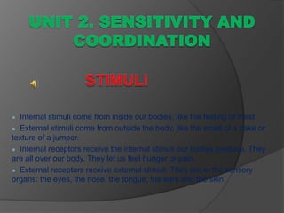 ● Internal stimuli come from inside our bodies, like the feeling of thirst.
● External stimuli come from outside the body, like the smell of a cake or
texture of a jumper.
● Internal receptors receive the internal stimuli our bodies produce. They
are all over our body. They let us feel hunger or pain.
● External receptors receive external stimuli. They are in the sensory
organs: the eyes, the nose, the tongue, the ears and the skin.
 