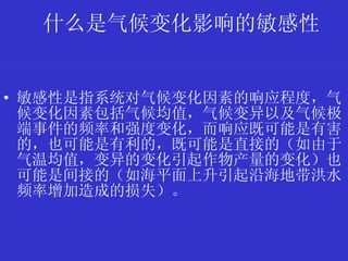 什么是气候变化影响的敏感性 敏感性是指系统对气候变化因素的响应程度，气候变化因素包括气候均值，气候变异以及气候极端事件的频率和强度变化，而响应既可能是有害的，也可能是有利的，既可能是直接的（如由于气温均值，变异的变化引起作物产量的变化）也可能是间接的（如海平面上升引起沿海地带洪水频率增加造成的损失）。 