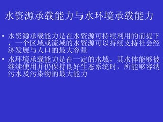 水资源承载能力与水环境承载能力   水资源承载能力是在水资源可持续利用的前提下，一个区域或流域的水资源可以持续支持社会经济发展与人口的最大容量  水环境承载能力是在一定的水域，其水体能够被继续使用并仍保持良好生态系统时，所能够容纳污水及污染物的最大能力   