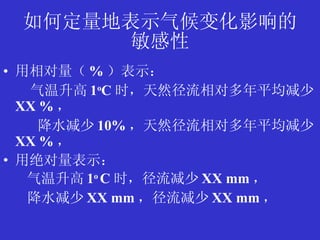 如何定量地表示气候变化影响的 敏感性 用相对量（ % ）表示： 气温升高 1 o C 时，天然径流相对多年平均减少 XX % ， 降水减少 10% ，天然径流相对多年平均减少 XX % ， 用绝对量表示： 气温升高 1 o  C 时，径流减少 XX mm ， 降水减少 XX mm ，径流减少 XX mm ， 
