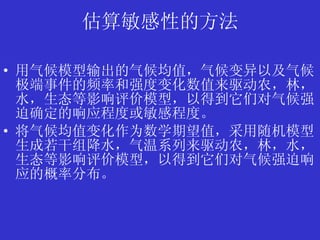 估算敏感性的方法 用气候模型输出的气候均值，气候变异以及气候极端事件的频率和强度变化数值来驱动农，林，水，生态等影响评价模型，以得到它们对气候强迫确定的响应程度或敏感程度。 将气候均值变化作为数学期望值，采用随机模型生成若干组降水，气温系列来驱动农，林，水，生态等影响评价模型，以得到它们对气候强迫响应的概率分布。 