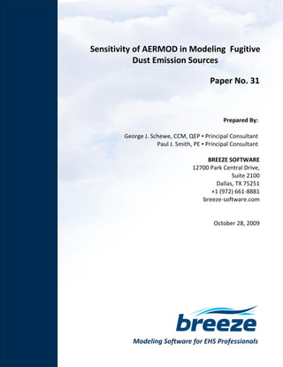 Modeling Software for EHS Professionals
Sensitivity of AERMOD in Modeling Fugitive
Dust Emission Sources
Paper No. 31
Prepared By:
George J. Schewe, CCM, QEP ▪ Principal Consultant
Paul J. Smith, PE ▪ Principal Consultant
BREEZE SOFTWARE
12700 Park Central Drive,
Suite 2100
Dallas, TX 75251
+1 (972) 661-8881
breeze-software.com
October 28, 2009
 