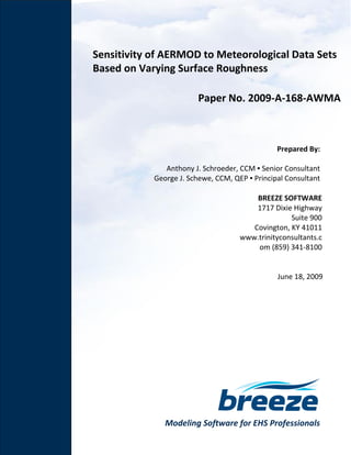Modeling Software for EHS Professionals
Sensitivity of AERMOD to Meteorological Data Sets
Based on Varying Surface Roughness
Paper No. 2009-A-168-AWMA
Prepared By:
Anthony J. Schroeder, CCM ▪ Senior Consultant
George J. Schewe, CCM, QEP ▪ Principal Consultant
BREEZE SOFTWARE
1717 Dixie Highway
Suite 900
Covington, KY 41011
www.trinityconsultants.c
om (859) 341-8100
June 18, 2009
 