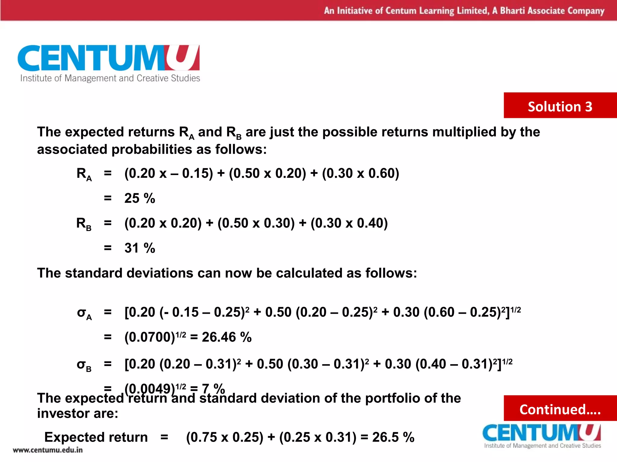 12
The expected returns RA and RB are just the possible returns multiplied by the
associated probabilities as follows:
RA = (0.20 x – 0.15) + (0.50 x 0.20) + (0.30 x 0.60)
= 25 %
RB = (0.20 x 0.20) + (0.50 x 0.30) + (0.30 x 0.40)
= 31 %
The standard deviations can now be calculated as follows:
σA = [0.20 (- 0.15 – 0.25)2
+ 0.50 (0.20 – 0.25)2
+ 0.30 (0.60 – 0.25)2
]1/2
= (0.0700)1/2
= 26.46 %
σB = [0.20 (0.20 – 0.31)2
+ 0.50 (0.30 – 0.31)2
+ 0.30 (0.40 – 0.31)2
]1/2
= (0.0049)1/2
= 7 %
Solution 3
The expected return and standard deviation of the portfolio of the
investor are:
Expected return = (0.75 x 0.25) + (0.25 x 0.31) = 26.5 %
Continued….
 