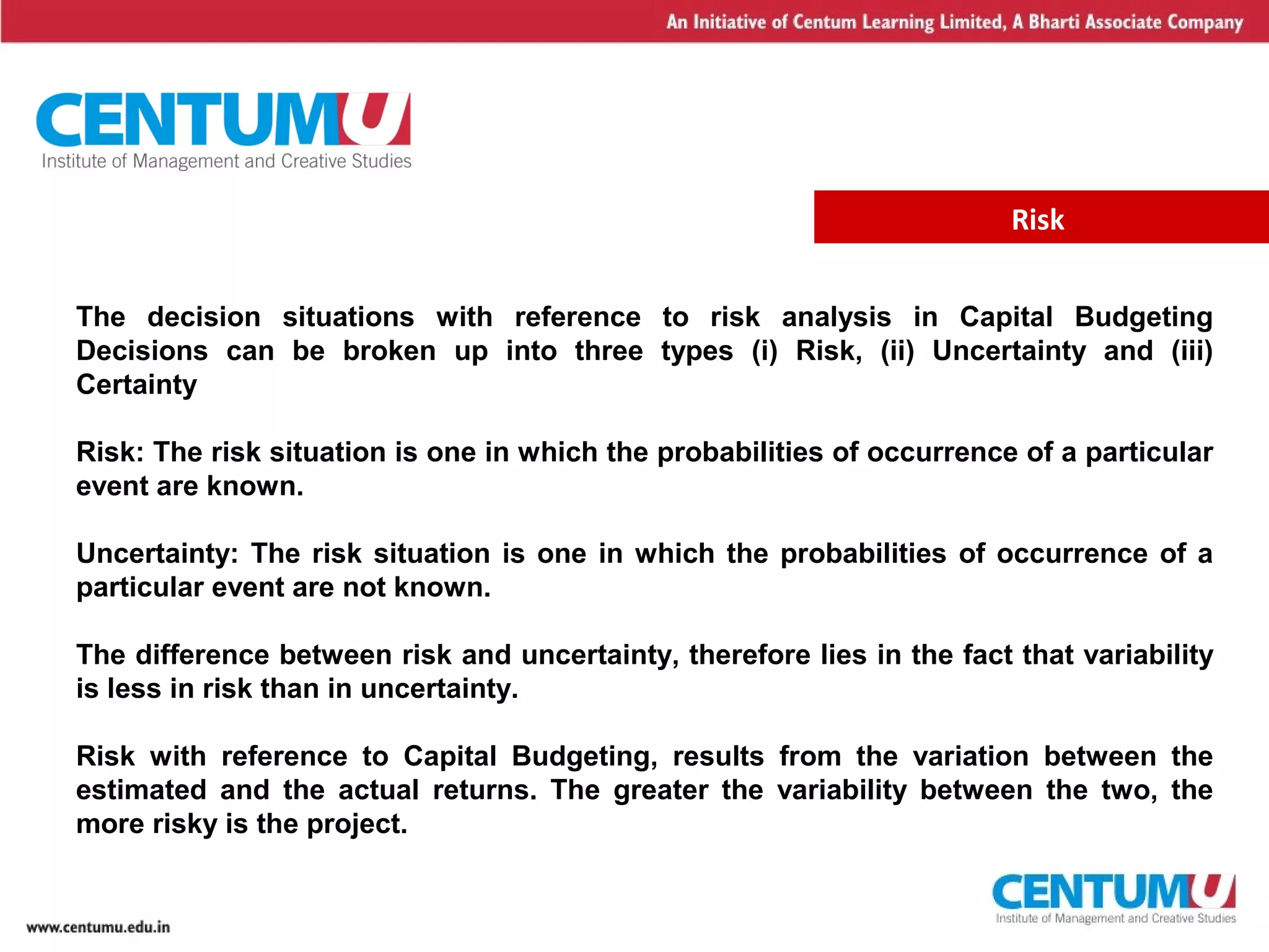 3
Risk
The decision situations with reference to risk analysis in Capital Budgeting
Decisions can be broken up into three types (i) Risk, (ii) Uncertainty and (iii)
Certainty
Risk: The risk situation is one in which the probabilities of occurrence of a particular
event are known.
Uncertainty: The risk situation is one in which the probabilities of occurrence of a
particular event are not known.
The difference between risk and uncertainty, therefore lies in the fact that variability
is less in risk than in uncertainty.
Risk with reference to Capital Budgeting, results from the variation between the
estimated and the actual returns. The greater the variability between the two, the
more risky is the project.
 