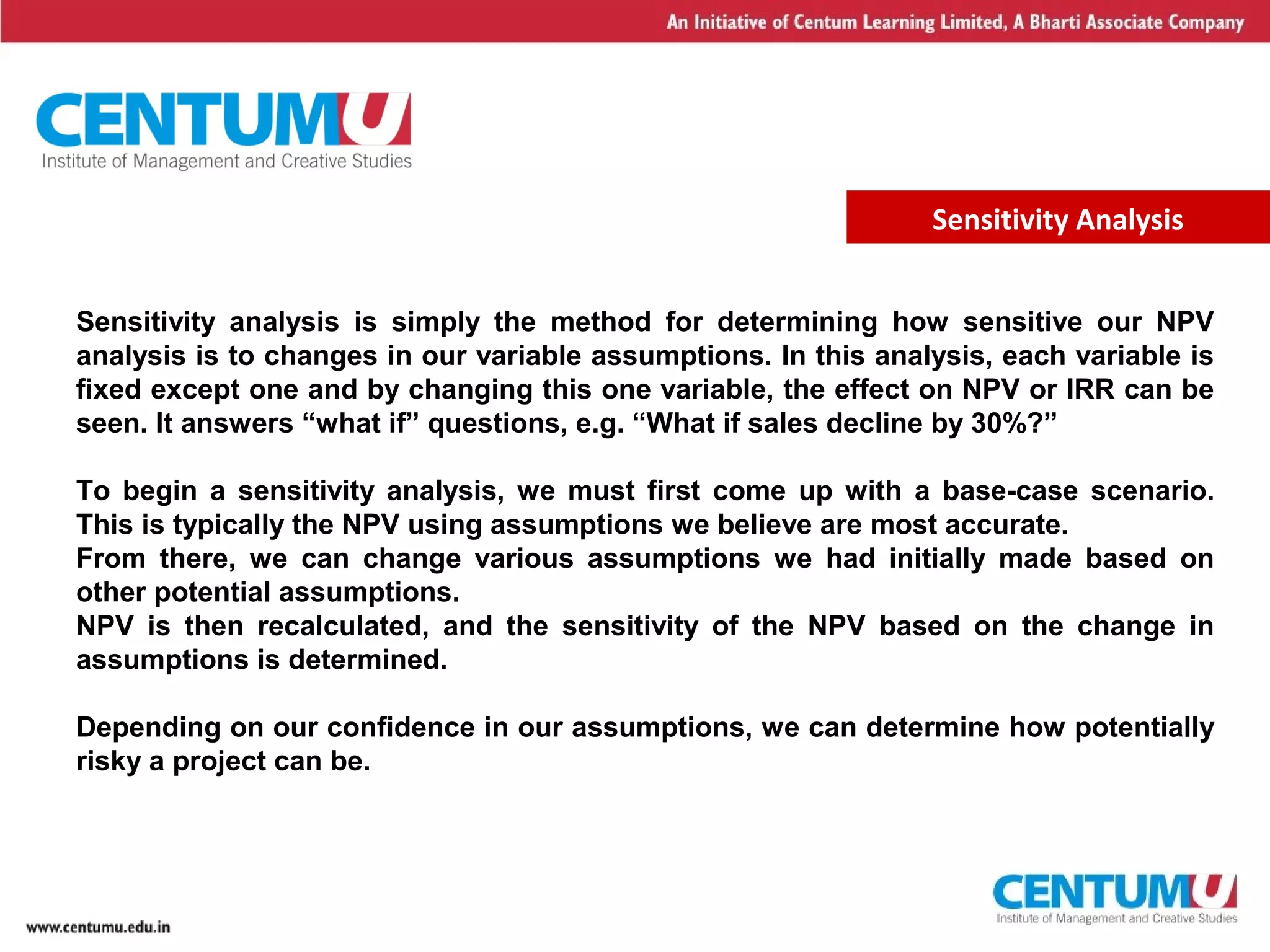 4
Sensitivity Analysis
Sensitivity analysis is simply the method for determining how sensitive our NPV
analysis is to changes in our variable assumptions. In this analysis, each variable is
fixed except one and by changing this one variable, the effect on NPV or IRR can be
seen. It answers “what if” questions, e.g. “What if sales decline by 30%?”
To begin a sensitivity analysis, we must first come up with a base-case scenario.
This is typically the NPV using assumptions we believe are most accurate.
From there, we can change various assumptions we had initially made based on
other potential assumptions.
NPV is then recalculated, and the sensitivity of the NPV based on the change in
assumptions is determined.
Depending on our confidence in our assumptions, we can determine how potentially
risky a project can be.
 