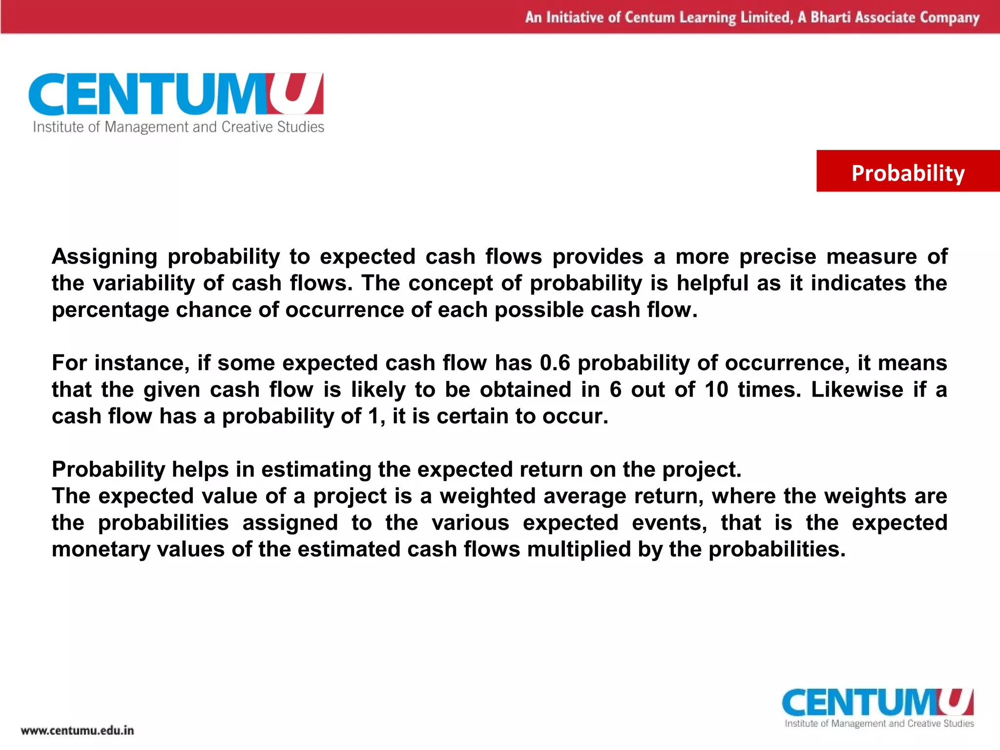 8
Probability
Assigning probability to expected cash flows provides a more precise measure of
the variability of cash flows. The concept of probability is helpful as it indicates the
percentage chance of occurrence of each possible cash flow.
For instance, if some expected cash flow has 0.6 probability of occurrence, it means
that the given cash flow is likely to be obtained in 6 out of 10 times. Likewise if a
cash flow has a probability of 1, it is certain to occur.
Probability helps in estimating the expected return on the project.
The expected value of a project is a weighted average return, where the weights are
the probabilities assigned to the various expected events, that is the expected
monetary values of the estimated cash flows multiplied by the probabilities.
 