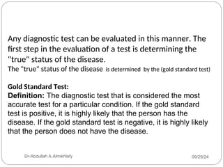 Any diagnostic test can be evaluated in this manner. The
first step in the evaluation of a test is determining the
"true" status of the disease.
The "true" status of the disease is determined by the (gold standard test)
Gold Standard Test:
Definition: The diagnostic test that is considered the most
accurate test for a particular condition. If the gold standard
test is positive, it is highly likely that the person has the
disease. If the gold standard test is negative, it is highly likely
that the person does not have the disease.
09/29/24
Dr-Abdullah A.Almikhlafy
 
