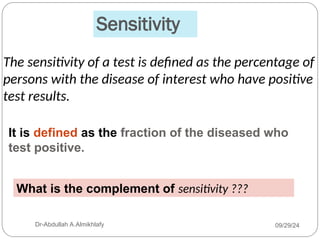 Sensitivity
The sensitivity of a test is defined as the percentage of
persons with the disease of interest who have positive
test results.
What is the complement of sensitivity ???
09/29/24
Dr-Abdullah A.Almikhlafy
It is defined as the fraction of the diseased who
test positive.
 