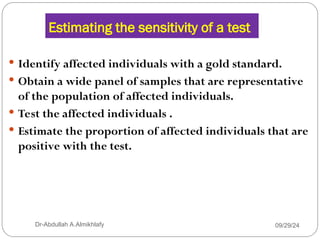 Estimating the sensitivity of a test
 Identify affected individuals with a gold standard.
 Obtain a wide panel of samples that are representative
of the population of affected individuals.
 Test the affected individuals .
 Estimate the proportion of affected individuals that are
positive with the test.
09/29/24
Dr-Abdullah A.Almikhlafy
 
