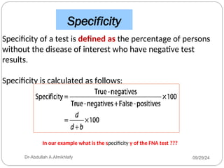 Specificity
Specificity of a test is defined as the percentage of persons
without the disease of interest who have negative test
results.
Specificity is calculated as follows:
09/29/24
Dr-Abdullah A.Almikhlafy
In our example what is the specificity y of the FNA test ???
 