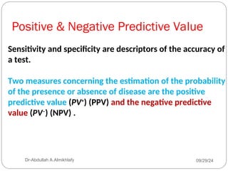 Positive & Negative Predictive Value
Sensitivity and specificity are descriptors of the accuracy of
a test.
Two measures concerning the estimation of the probability
of the presence or absence of disease are the positive
predictive value (PV+
) (PPV) and the negative predictive
value (PV–
) (NPV) .
09/29/24
Dr-Abdullah A.Almikhlafy
 