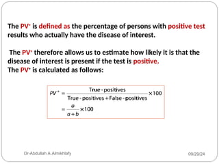 The PV+
is defined as the percentage of persons with positive test
results who actually have the disease of interest.
The PV+
therefore allows us to estimate how likely it is that the
disease of interest is present if the test is positive.
The PV+
is calculated as follows:
09/29/24
Dr-Abdullah A.Almikhlafy
 