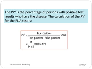 The PV+
is the percentage of persons with positive test
results who have the disease. The calculation of the PV+
for the FNA test is:
09/29/24
Dr-Abdullah A.Almikhlafy
 