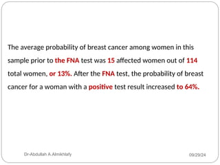 The average probability of breast cancer among women in this
sample prior to the FNA test was 15 affected women out of 114
total women, or 13%. After the FNA test, the probability of breast
cancer for a woman with a positive test result increased to 64%.
09/29/24
Dr-Abdullah A.Almikhlafy
 