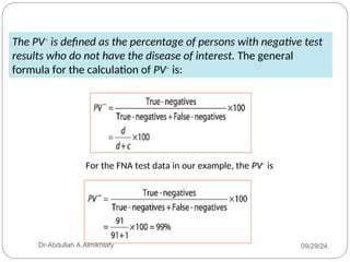The PV–
is defined as the percentage of persons with negative test
results who do not have the disease of interest. The general
formula for the calculation of PV–
is:
For the FNA test data in our example, the PV–
is
09/29/24
Dr-Abdullah A.Almikhlafy
 