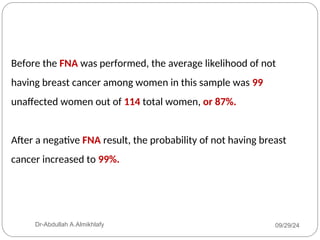 Before the FNA was performed, the average likelihood of not
having breast cancer among women in this sample was 99
unaffected women out of 114 total women, or 87%.
After a negative FNA result, the probability of not having breast
cancer increased to 99%.
09/29/24
Dr-Abdullah A.Almikhlafy
 
