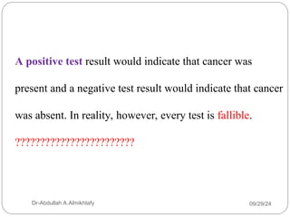 A positive test result would indicate that cancer was
present and a negative test result would indicate that cancer
was absent. In reality, however, every test is fallible.
????????????????????????
09/29/24
Dr-Abdullah A.Almikhlafy
 