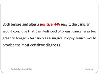 Both before and after a positive FNA result, the clinician
would conclude that the likelihood of breast cancer was too
great to forego a test such as a surgical biopsy, which would
provide the most definitive diagnosis.
09/29/24
Dr-Abdullah A.Almikhlafy
 