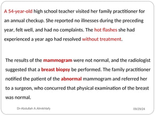 A 54-year-old high school teacher visited her family practitioner for
an annual checkup. She reported no illnesses during the preceding
year, felt well, and had no complaints. The hot flashes she had
experienced a year ago had resolved without treatment.
The results of the mammogram were not normal, and the radiologist
suggested that a breast biopsy be performed. The family practitioner
notified the patient of the abnormal mammogram and referred her
to a surgeon, who concurred that physical examination of the breast
was normal.
09/29/24
Dr-Abdullah A.Almikhlafy
 