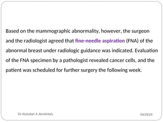 Based on the mammographic abnormality, however, the surgeon
and the radiologist agreed that fine-needle aspiration (FNA) of the
abnormal breast under radiologic guidance was indicated. Evaluation
of the FNA specimen by a pathologist revealed cancer cells, and the
patient was scheduled for further surgery the following week.
09/29/24
Dr-Abdullah A.Almikhlafy
 