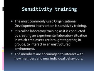 Sensitivity training

 The most commonly used Organizational
  Development intervention is sensitivity training.
 It is called laboratory training as it is conducted
  by creating an experimental laboratory situation
  in which employees are brought together, in
  groups, to interact in an unstructured
  environment.
 The members are encouraged to interact with
  new members and new individual behaviours.
 