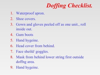 Doffing Checklist.
1. Waterproof apron.
2. Shoe covers.
3. Gown and gloves peeled off as one unit., roll
inside out.
4. Gu...