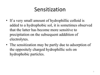 Sensitization
• If a very small amount of hydrophillic colloid is
added to a hydrophobic sol, it is sometimes observed
that the latter has become more sensitive to
precipitation on the subsequent adddition of
electrolytes.
• The sensitization may be partly due to adsorption of
the oppositely charged hydrophillic sols on
hydrophobic particles.
3
 