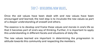 Step 2- developing new values.
Once the old values have been dealt with and new values have been
encouraged and learned, the next step is to inculcate the new values as part
of a deeper understanding of oneself and others.
The essence is to develop and frame these values and morals in one’s life so
that it becomes part of one’s way of thinking. Further, it is important to apply
this understanding in different facets and situations of daily life.
The new values learned are important in determining the progression in
attitude towards this community and respecting the members.
 