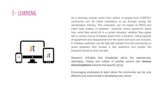 E- learning An e learning module made from videos of people from LGBTQI+
community can be made mandatory to go through during the
sensitization training. The evaluation can be based on MCQ and
Likert type scaling in between- randomly where questions about
how, what they would do in a certain situation, whether they agree
with a certain course of biased action from a situation, rating aspects
of agreement and disagreement for the same and such are included.
In between webinars can be help with people from the community as
guest speakers who answer a few questions and explain the
prejudice faced by them as well.
Research indicates that knowledge about the experiences,
upbringing, history and culture of another person can remove
misconceptions towards that specific group.
Encouraging employees to learn about the community can be very
effective and instrumental in developing new values.
 