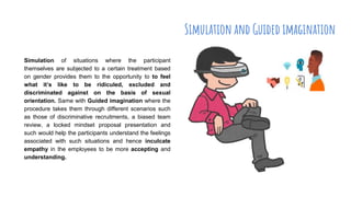 Simulation and Guided imagination
Simulation of situations where the participant
themselves are subjected to a certain treatment based
on gender provides them to the opportunity to to feel
what it’s like to be ridiculed, excluded and
discriminated against on the basis of sexual
orientation. Same with Guided imagination where the
procedure takes them through different scenarios such
as those of discriminative recruitments, a biased team
review, a locked mindset proposal presentation and
such would help the participants understand the feelings
associated with such situations and hence inculcate
empathy in the employees to be more accepting and
understanding.
 