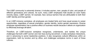 The LGBT community is extremely diverse; it includes women, men, people of color, and people of
different generations and cultures. As such, many LGBT employees hold double (or even triple)
minority status. LGBT women, for example, face various barriers that are attributable to both their
LGBT identity and their gender.
In an LGBT-inclusive workplace, all employees are treated fairly and have equal access to career
opportunities, regardless of sexual orientation, gender identity, and/or gender expression. Diverse
employee representation has a positive effect on business results because it allows an organization
to effectively leverage all talent.
Therefore, an LGBT-inclusive workplace recognizes, understands, and tackles the unique
challenges that both LGBT women and men face during recruitment, in daily workplace interactions,
and in advancing to senior leadership positions. It also recognizes cultural differences within an
organization, both by function and by office, and challenges workplace norms in each of these
cultures.
 