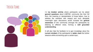 Trivia Time
An ice breaker activity where participants can be asked
general questions about LGBTQI+ community like their full
form, the meaning or representation of those letters, how to
address the members with respect and such alongside
meaningful open discussions would increase the general
awareness of this community amongst the participants by
listening to different views, forming a well grounded
understanding.
It will also help the facilitator to to gain knowledge about the
current mindset of the participants to better chart the further
sessions while encroaching upon a certain topic.
 