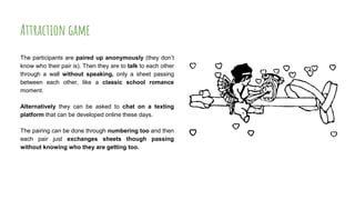 Attraction game
The participants are paired up anonymously (they don’t
know who their pair is). Then they are to talk to each other
through a wall without speaking, only a sheet passing
between each other, like a classic school romance
moment.
Alternatively they can be asked to chat on a texting
platform that can be developed online these days.
The pairing can be done through numbering too and then
each pair just exchanges sheets though passing
without knowing who they are getting too.
 