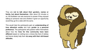 They are not to talk about their genders, names or
family, but about themselves. After about 30 minutes or
so, the facilitator can ask everyone to answer if they enjoyed
talking to someone new and whether if given an opportunity
would they go for a date with the same.
This would help the participants gain an understanding of
how attraction works and how gender is a personal
preference. The participants will question within themselves
about how the lives for this community have been
different based on nothing but a choice like that of clothes
and hence slowly help them do away with their old biased
attitudes.
 
