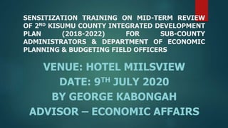SENSITIZATION TRAINING ON MID-TERM REVIEW
OF 2ND KISUMU COUNTY INTEGRATED DEVELOPMENT
PLAN (2018-2022) FOR SUB-COUNTY
ADMINISTRATORS & DEPARTMENT OF ECONOMIC
PLANNING & BUDGETING FIELD OFFICERS
VENUE: HOTEL MIILSVIEW
DATE: 9TH JULY 2020
BY GEORGE KABONGAH
ADVISOR – ECONOMIC AFFAIRS
 