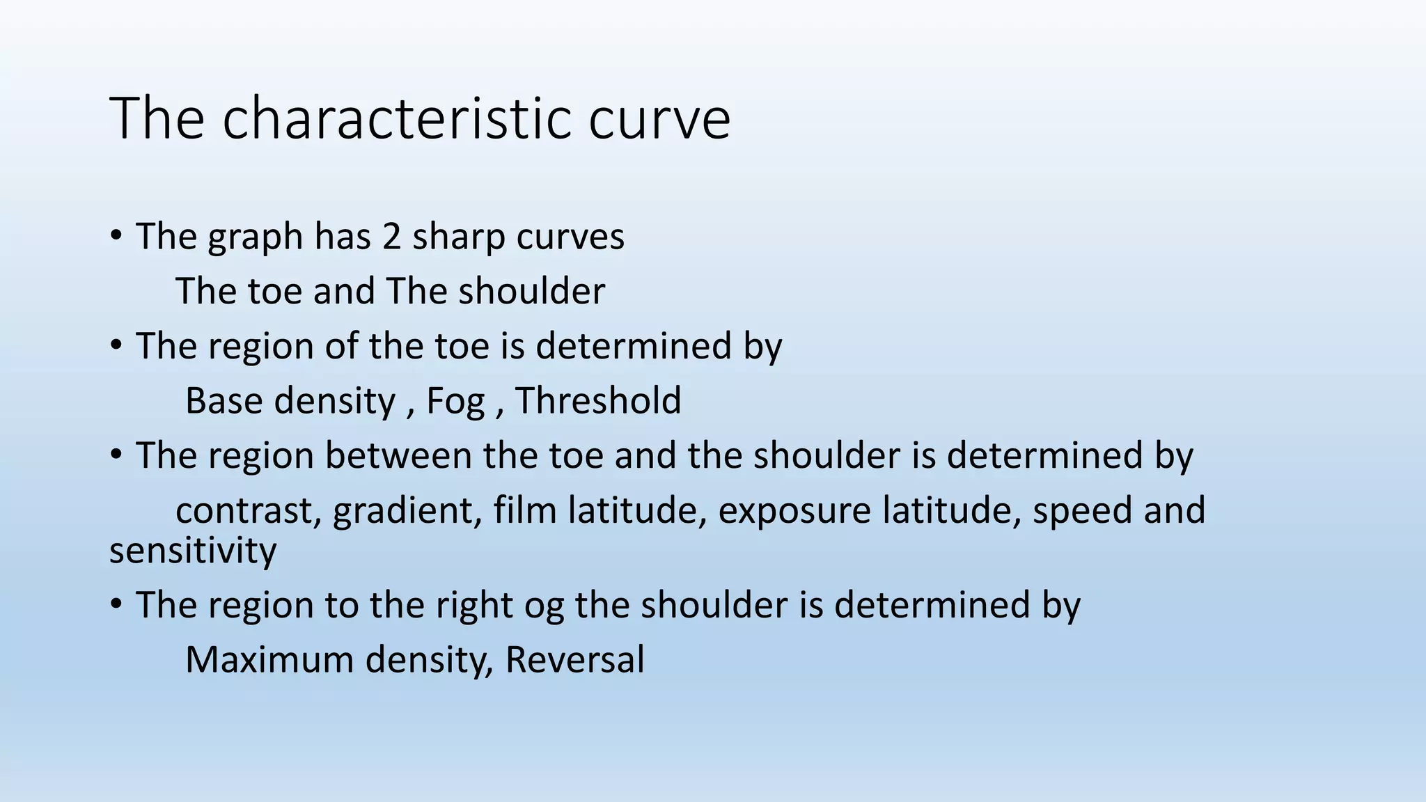 The characteristic curve
• The graph has 2 sharp curves
The toe and The shoulder
• The region of the toe is determined by
Base density , Fog , Threshold
• The region between the toe and the shoulder is determined by
contrast, gradient, film latitude, exposure latitude, speed and
sensitivity
• The region to the right og the shoulder is determined by
Maximum density, Reversal
 