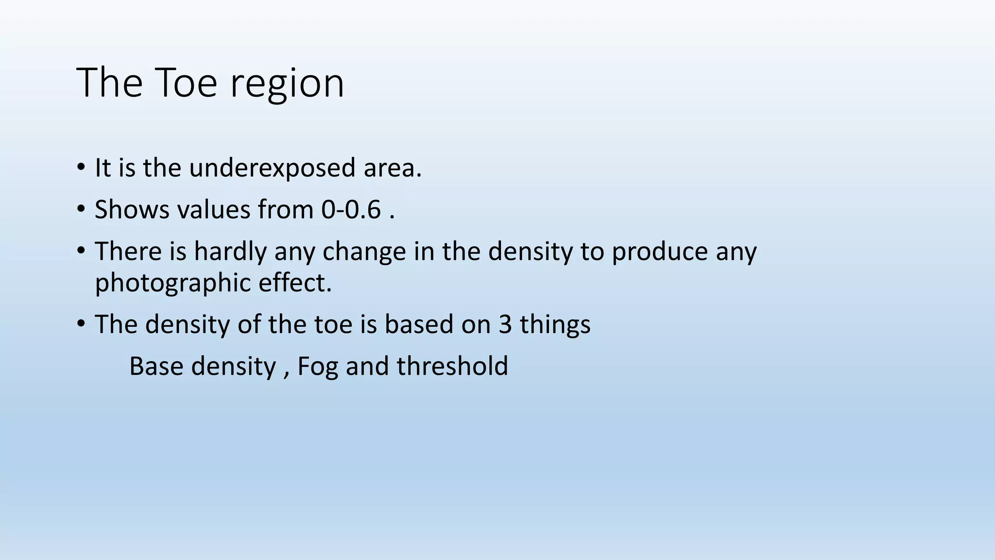 The Toe region
• It is the underexposed area.
• Shows values from 0-0.6 .
• There is hardly any change in the density to produce any
photographic effect.
• The density of the toe is based on 3 things
Base density , Fog and threshold
 