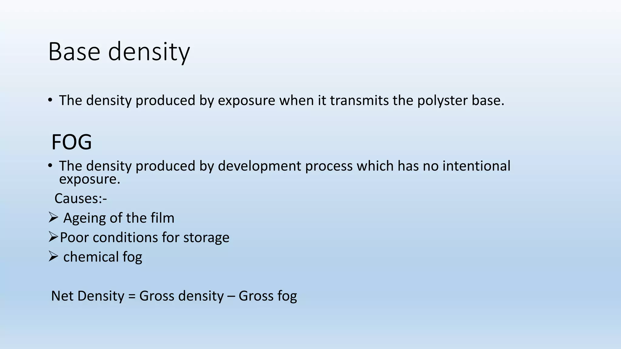 Base density
• The density produced by exposure when it transmits the polyster base.
FOG
• The density produced by development process which has no intentional
exposure.
Causes:-
 Ageing of the film
Poor conditions for storage
 chemical fog
Net Density = Gross density – Gross fog
 