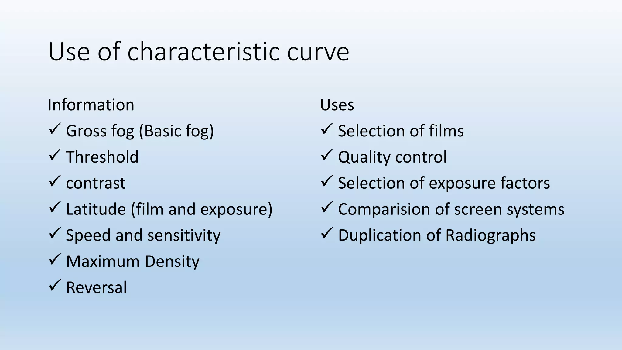 Use of characteristic curve
Information
 Gross fog (Basic fog)
 Threshold
 contrast
 Latitude (film and exposure)
 Speed and sensitivity
 Maximum Density
 Reversal
Uses
 Selection of films
 Quality control
 Selection of exposure factors
 Comparision of screen systems
 Duplication of Radiographs
 