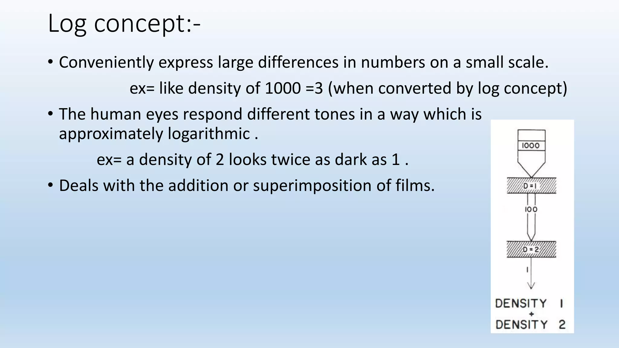 Log concept:-
• Conveniently express large differences in numbers on a small scale.
ex= like density of 1000 =3 (when converted by log concept)
• The human eyes respond different tones in a way which is
approximately logarithmic .
ex= a density of 2 looks twice as dark as 1 .
• Deals with the addition or superimposition of films.
 
