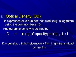 3.

Optical Density (OD)
is expressed as a number that is actually a logarithm,
using the common base 10.
Photographic density is defined by

D

=

(Log of opacity) = log 10 Io / I

D = density. IO light incident on a film. I light transmitted
by the film

 