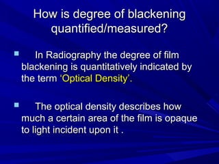 How is degree of blackening
quantified/measured?



In Radiography the degree of film
blackening is quantitatively indicated by
the term ‘Optical Density’.



The optical density describes how
much a certain area of the film is opaque
to light incident upon it .

 