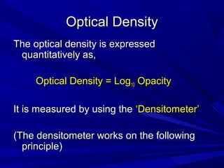 Optical Density
The optical density is expressed
quantitatively as,
Optical Density = Log10 Opacity
It is measured by using the ‘Densitometer’
(The densitometer works on the following
principle)

 