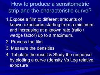 How to produce a sensitometric
strip and the characteristic curve?
1.Expose a film to different amounts of
known exposures starting from a minimum
and increasing at a known rate (ratio /
wedge factor) up to a maximum.
2. Process the film
3. Measure the densities
4. Tabulate the result & Study the response
by plotting a curve (density Vs Log relative
exposure

 
